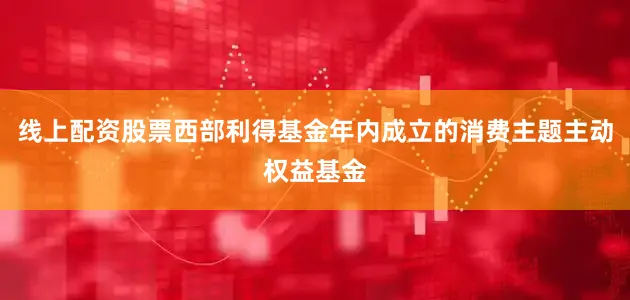 线上配资股票西部利得基金年内成立的消费主题主动权益基金