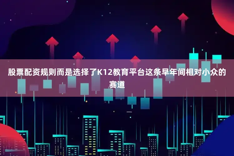 股票配资规则而是选择了K12教育平台这条早年间相对小众的赛道
