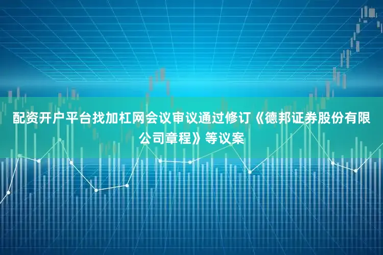 配资开户平台找加杠网会议审议通过修订《德邦证券股份有限公司章程》等议案