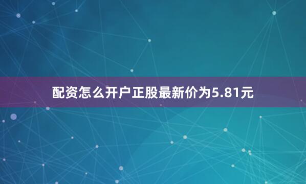 配资怎么开户正股最新价为5.81元