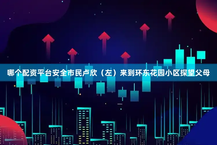 哪个配资平台安全市民卢欣（左）来到环东花园小区探望父母