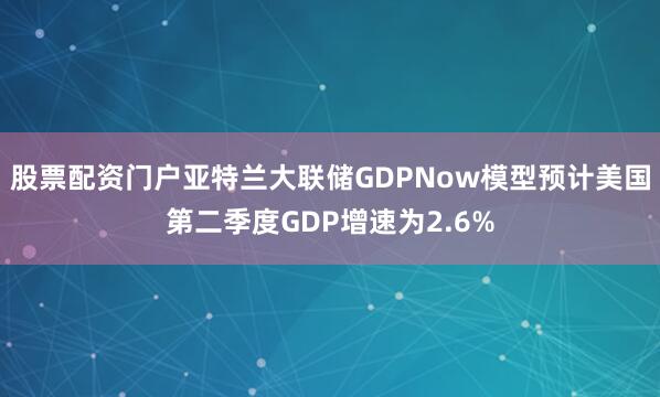 股票配资门户亚特兰大联储GDPNow模型预计美国第二季度GDP增速为2.6%