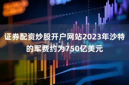 证券配资炒股开户网站2023年沙特的军费约为750亿美元