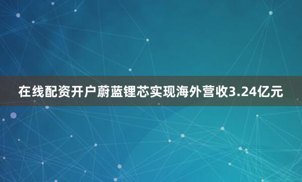 在线配资开户蔚蓝锂芯实现海外营收3.24亿元