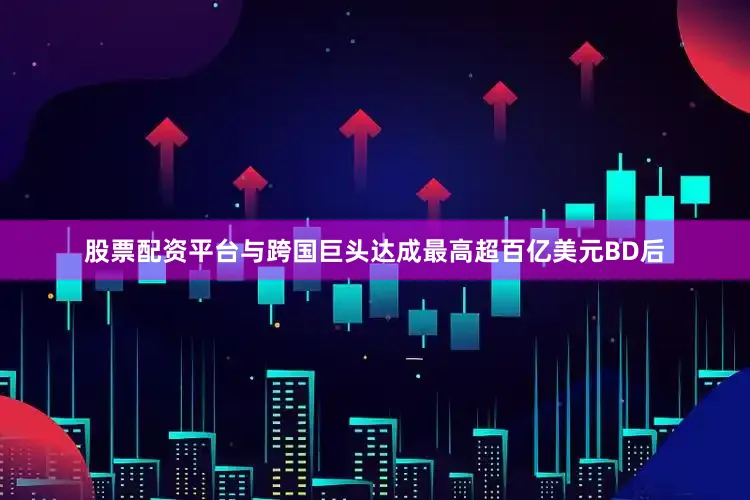 股票配资平台与跨国巨头达成最高超百亿美元BD后