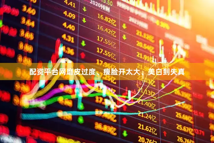 配资平台网磨皮过度、瘦脸开太大、美白到失真