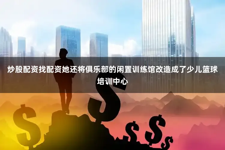 炒股配资找配资她还将俱乐部的闲置训练馆改造成了少儿篮球培训中心